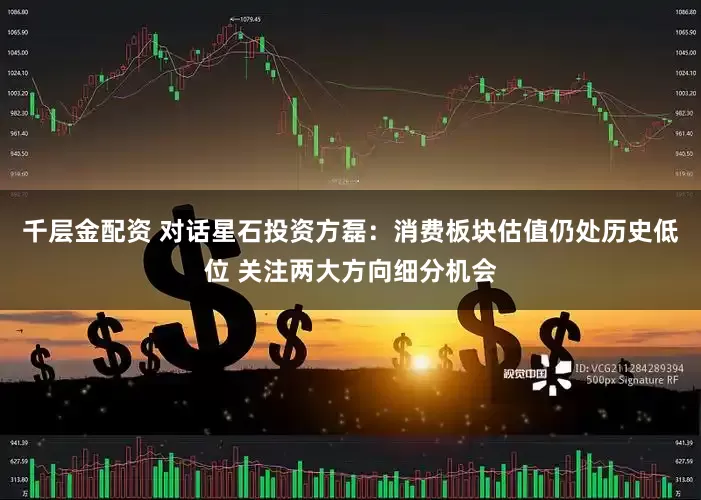 千层金配资 对话星石投资方磊：消费板块估值仍处历史低位 关注两大方向细分机会