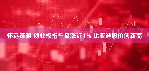 怀远策略 创业板指午盘涨近1% 比亚迪股价创新高