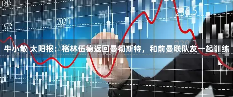 牛小散 太阳报：格林伍德返回曼彻斯特，和前曼联队友一起训练