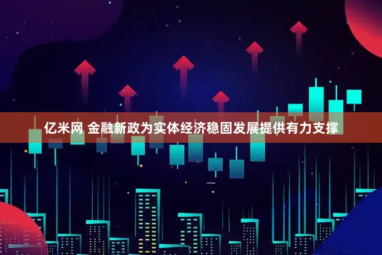 亿米网 金融新政为实体经济稳固发展提供有力支撑