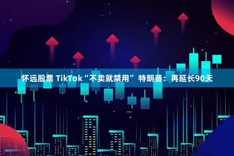 怀远股票 TikTok“不卖就禁用” 特朗普：再延长90天