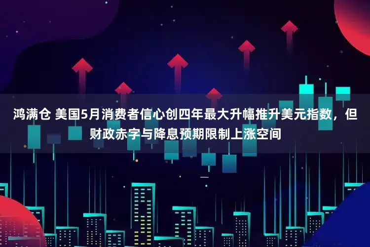 鸿满仓 美国5月消费者信心创四年最大升幅推升美元指数，但财政赤字与降息预期限制上涨空间