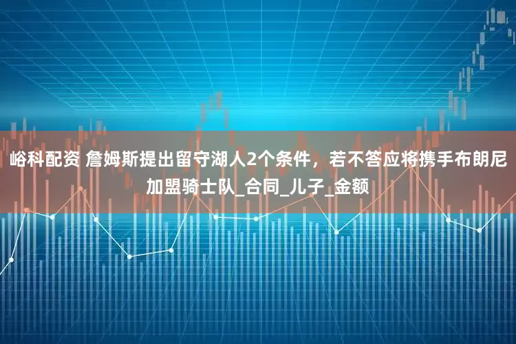 峪科配资 詹姆斯提出留守湖人2个条件，若不答应将携手布朗尼加盟骑士队_合同_儿子_金额