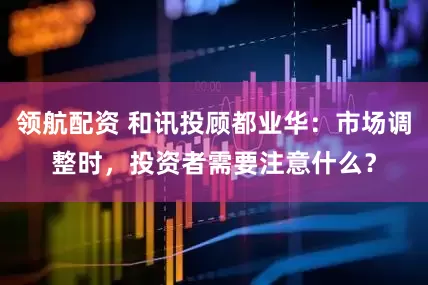 领航配资 和讯投顾都业华：市场调整时，投资者需要注意什么？