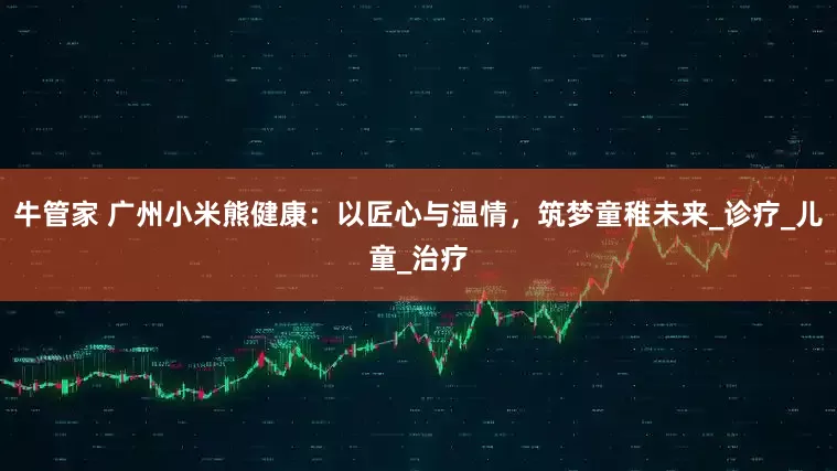 牛管家 广州小米熊健康：以匠心与温情，筑梦童稚未来_诊疗_儿童_治疗