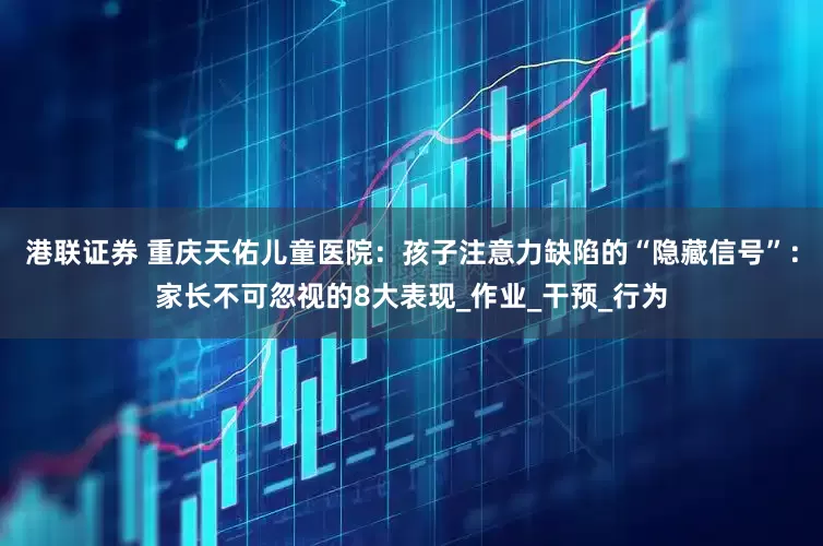港联证券 重庆天佑儿童医院：孩子注意力缺陷的“隐藏信号”：家长不可忽视的8大表现_作业_干预_行为