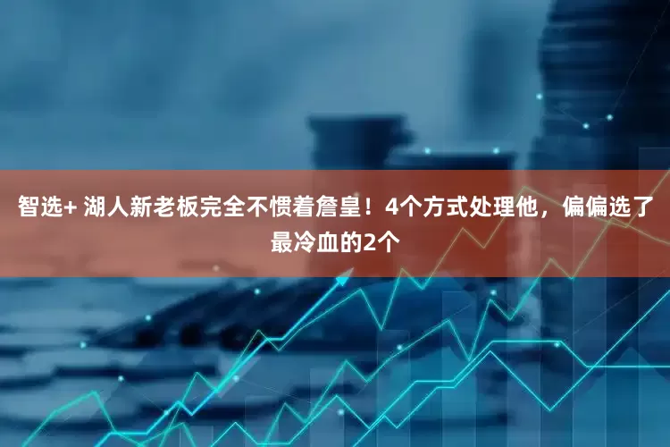 智选+ 湖人新老板完全不惯着詹皇！4个方式处理他，偏偏选了最冷血的2个