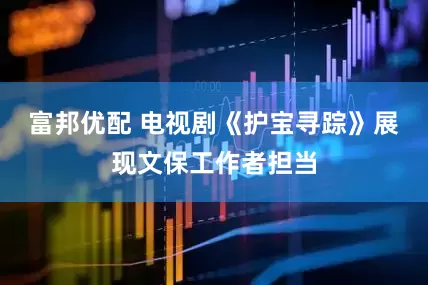 富邦优配 电视剧《护宝寻踪》展现文保工作者担当