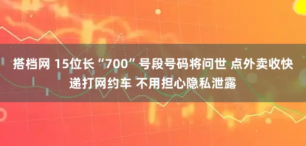 搭档网 15位长“700”号段号码将问世 点外卖收快递打网约车 不用担心隐私泄露