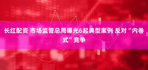 长红配资 市场监管总局曝光6起典型案例 反对“内卷式”竞争