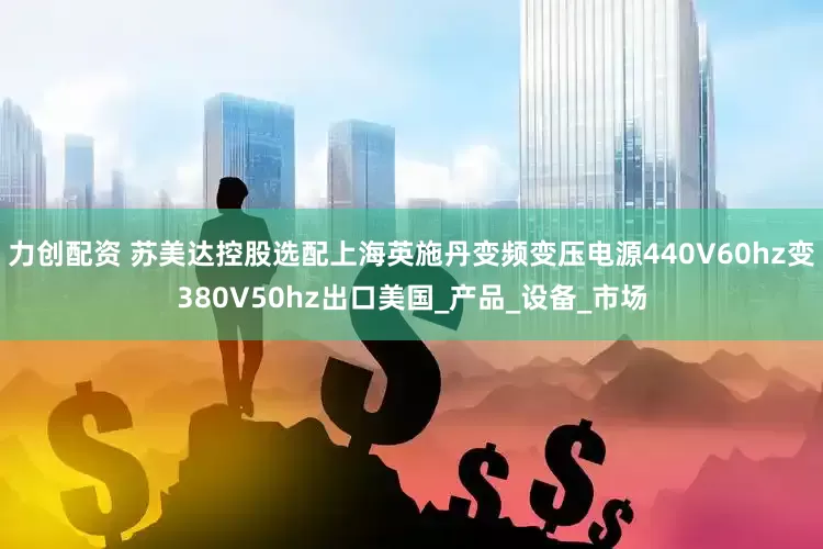 力创配资 苏美达控股选配上海英施丹变频变压电源440V60hz变380V50hz出口美国_产品_设备_市场