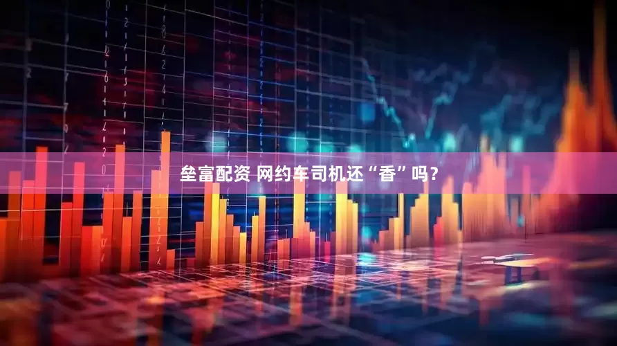 垒富配资 网约车司机还“香”吗？