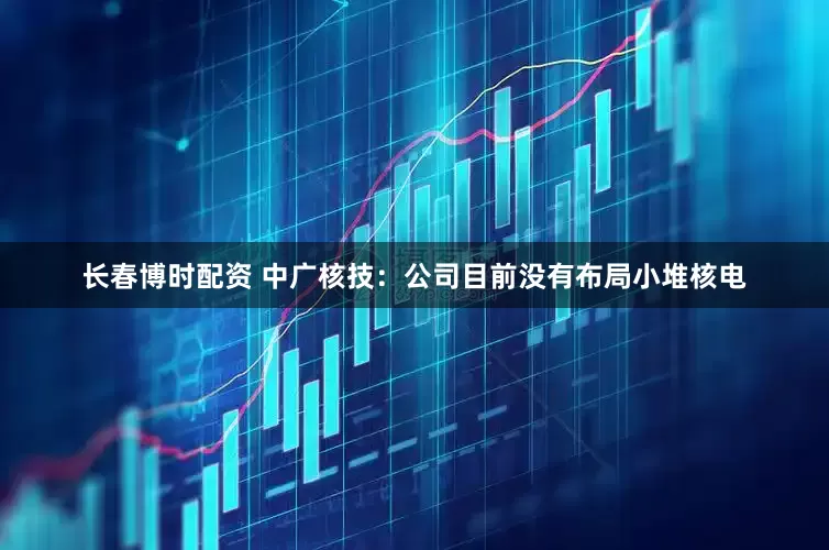 长春博时配资 中广核技：公司目前没有布局小堆核电