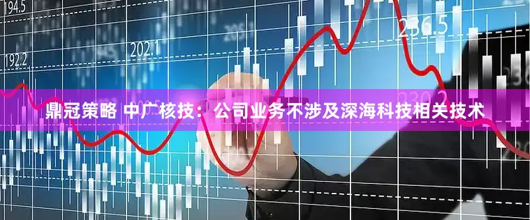 鼎冠策略 中广核技：公司业务不涉及深海科技相关技术