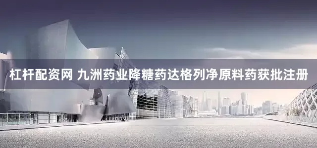 杠杆配资网 九洲药业降糖药达格列净原料药获批注册