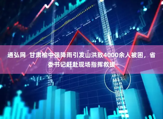 通弘网  甘肃榆中强降雨引发山洪致4000余人被困，省委书记赶赴现场指挥救援