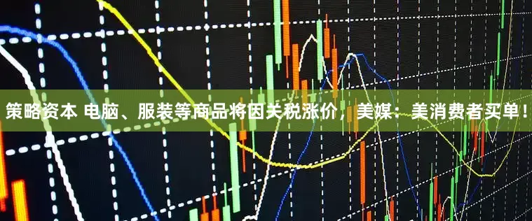 策略资本 电脑、服装等商品将因关税涨价，美媒：美消费者买单！
