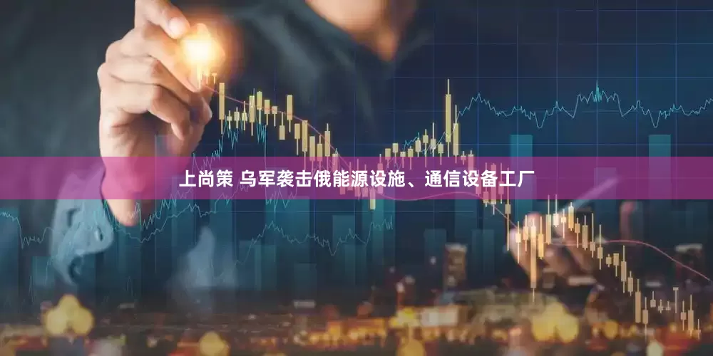 上尚策 乌军袭击俄能源设施、通信设备工厂