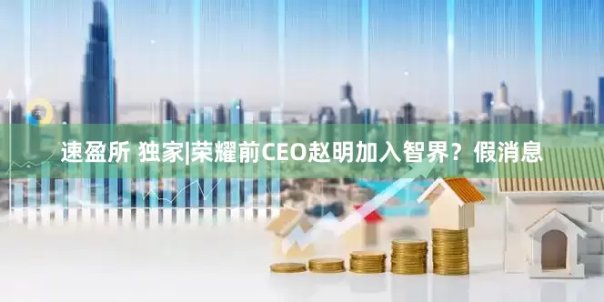 速盈所 独家|荣耀前CEO赵明加入智界？假消息
