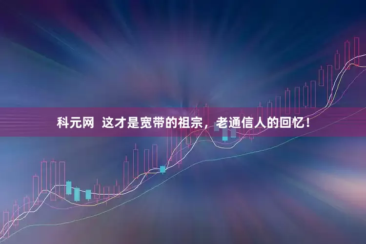科元网  这才是宽带的祖宗，老通信人的回忆！