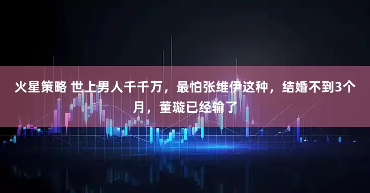 火星策略 世上男人千千万，最怕张维伊这种，结婚不到3个月，董璇已经输了