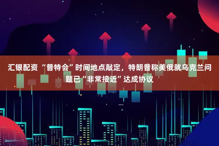 汇银配资 “普特会”时间地点敲定，特朗普称美俄就乌克兰问题已“非常接近”达成协议