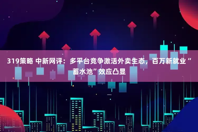 319策略 中新网评：多平台竞争激活外卖生态，百万新就业“蓄水池”效应凸显