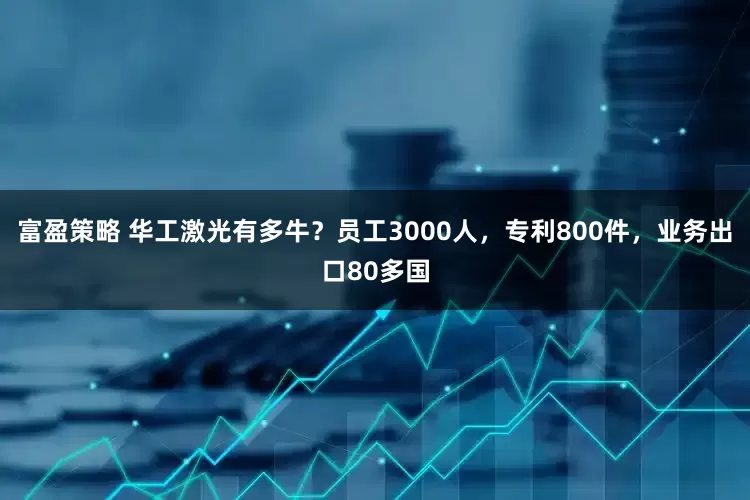富盈策略 华工激光有多牛？员工3000人，专利800件，业务出口80多国