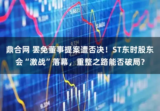 鼎合网 罢免董事提案遭否决!ST东时股东会“激战”落幕,重整之路能否破局?