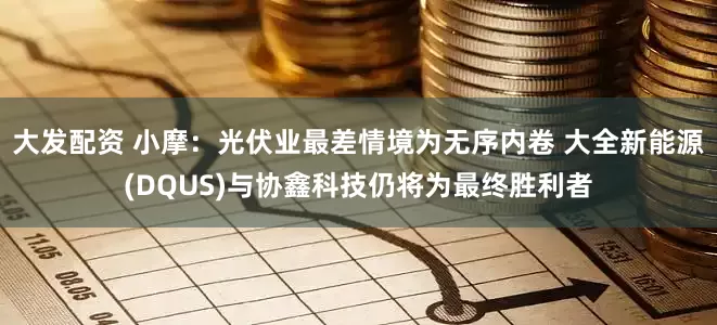 大发配资 小摩：光伏业最差情境为无序内卷 大全新能源(DQUS)与协鑫科技仍将为最终胜利者
