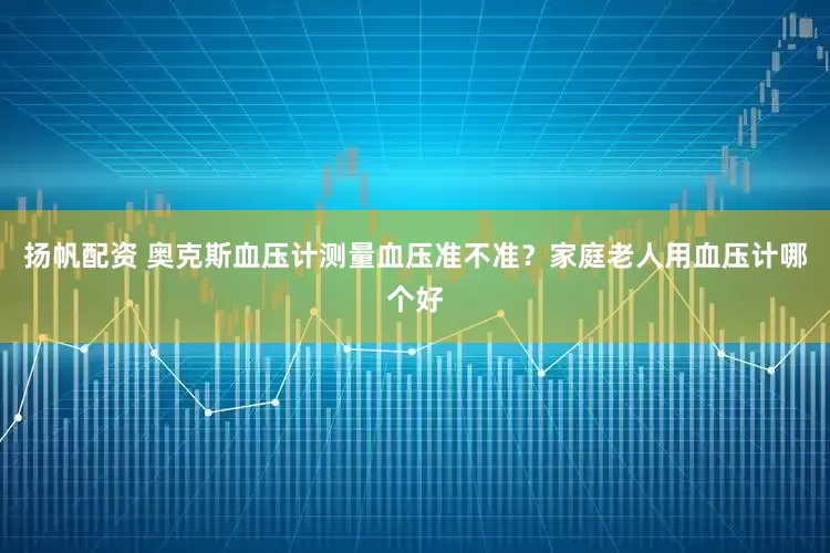 扬帆配资 奥克斯血压计测量血压准不准？家庭老人用血压计哪个好