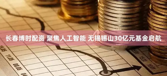 长春博时配资 聚焦人工智能 无锡锡山30亿元基金启航