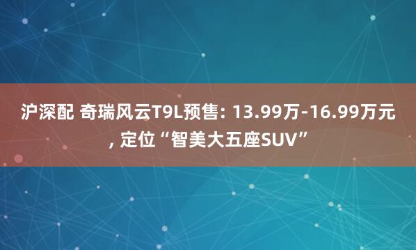 沪深配 奇瑞风云T9L预售: 13.99万-16.99万元, 定位“智美大五座SUV”