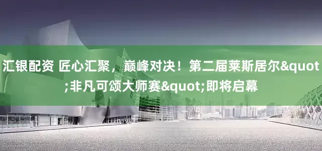 汇银配资 匠心汇聚，巅峰对决！第二届莱斯居尔"非凡可颂大师赛"即将启幕