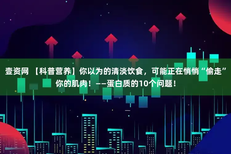 壹资网 【科普营养】你以为的清淡饮食，可能正在悄悄“偷走”你的肌肉！——蛋白质的10个问题！