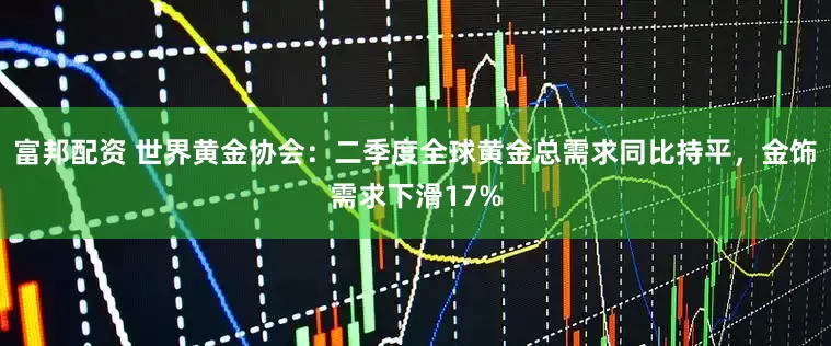 富邦配资 世界黄金协会：二季度全球黄金总需求同比持平，金饰需求下滑17%