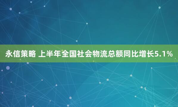 永信策略 上半年全国社会物流总额同比增长5.1%